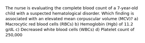 The nurse is evaluating the complete blood count of a 7-year-old child with a suspected hematological disorder. Which finding is associated with an elevated mean corpuscular volume (MCV)? a) Macrocytic red blood cells (RBCs) b) Hemoglobin (Hgb) of 11.2 g/dL c) Decreased white blood cells (WBCs) d) Platelet count of 250,000