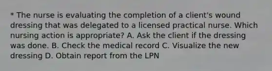 * The nurse is evaluating the completion of a client's wound dressing that was delegated to a licensed practical nurse. Which nursing action is appropriate? A. Ask the client if the dressing was done. B. Check the medical record C. Visualize the new dressing D. Obtain report from the LPN