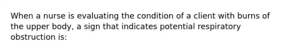 When a nurse is evaluating the condition of a client with burns of the upper body, a sign that indicates potential respiratory obstruction is: