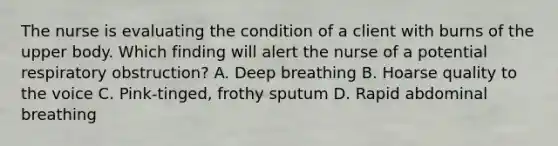 The nurse is evaluating the condition of a client with burns of the upper body. Which finding will alert the nurse of a potential respiratory obstruction? A. Deep breathing B. Hoarse quality to the voice C. Pink-tinged, frothy sputum D. Rapid abdominal breathing