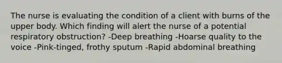 The nurse is evaluating the condition of a client with burns of the upper body. Which finding will alert the nurse of a potential respiratory obstruction? -Deep breathing -Hoarse quality to the voice -Pink-tinged, frothy sputum -Rapid abdominal breathing