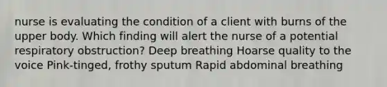 nurse is evaluating the condition of a client with burns of the upper body. Which finding will alert the nurse of a potential respiratory obstruction? Deep breathing Hoarse quality to the voice Pink-tinged, frothy sputum Rapid abdominal breathing