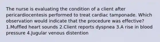 The nurse is evaluating the condition of a client after pericardiocentesis performed to treat cardiac tamponade. Which observation would indicate that the procedure was effective? 1.Muffled heart sounds 2.Client reports dyspnea 3.A rise in blood pressure 4.Jugular venous distention