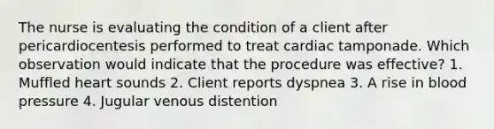 The nurse is evaluating the condition of a client after pericardiocentesis performed to treat cardiac tamponade. Which observation would indicate that the procedure was effective? 1. Muffled heart sounds 2. Client reports dyspnea 3. A rise in blood pressure 4. Jugular venous distention