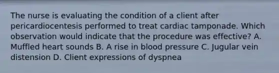 The nurse is evaluating the condition of a client after pericardiocentesis performed to treat cardiac tamponade. Which observation would indicate that the procedure was effective? A. Muffled heart sounds B. A rise in blood pressure C. Jugular vein distension D. Client expressions of dyspnea