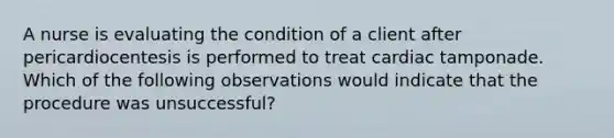 A nurse is evaluating the condition of a client after pericardiocentesis is performed to treat cardiac tamponade. Which of the following observations would indicate that the procedure was unsuccessful?