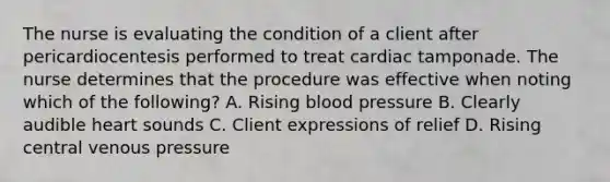 The nurse is evaluating the condition of a client after pericardiocentesis performed to treat cardiac tamponade. The nurse determines that the procedure was effective when noting which of the following? A. Rising blood pressure B. Clearly audible heart sounds C. Client expressions of relief D. Rising central venous pressure