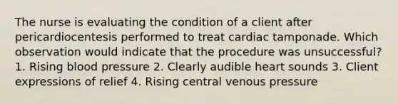 The nurse is evaluating the condition of a client after pericardiocentesis performed to treat cardiac tamponade. Which observation would indicate that the procedure was unsuccessful? 1. Rising blood pressure 2. Clearly audible heart sounds 3. Client expressions of relief 4. Rising central venous pressure