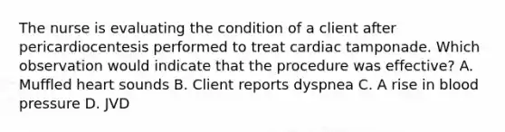 The nurse is evaluating the condition of a client after pericardiocentesis performed to treat cardiac tamponade. Which observation would indicate that the procedure was effective? A. Muffled heart sounds B. Client reports dyspnea C. A rise in blood pressure D. JVD