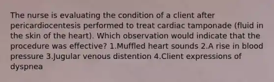 The nurse is evaluating the condition of a client after pericardiocentesis performed to treat cardiac tamponade (fluid in the skin of the heart). Which observation would indicate that the procedure was effective? 1.Muffled heart sounds 2.A rise in blood pressure 3.Jugular venous distention 4.Client expressions of dyspnea