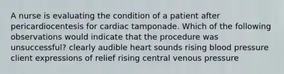 A nurse is evaluating the condition of a patient after pericardiocentesis for cardiac tamponade. Which of the following observations would indicate that the procedure was unsuccessful? clearly audible heart sounds rising blood pressure client expressions of relief rising central venous pressure