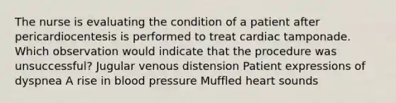 The nurse is evaluating the condition of a patient after pericardiocentesis is performed to treat cardiac tamponade. Which observation would indicate that the procedure was unsuccessful? Jugular venous distension Patient expressions of dyspnea A rise in blood pressure Muffled heart sounds