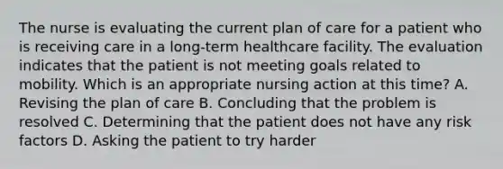 The nurse is evaluating the current plan of care for a patient who is receiving care in a long-term healthcare facility. The evaluation indicates that the patient is not meeting goals related to mobility. Which is an appropriate nursing action at this time? A. Revising the plan of care B. Concluding that the problem is resolved C. Determining that the patient does not have any risk factors D. Asking the patient to try harder