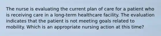 The nurse is evaluating the current plan of care for a patient who is receiving care in a long-term healthcare facility. The evaluation indicates that the patient is not meeting goals related to mobility. Which is an appropriate nursing action at this time?