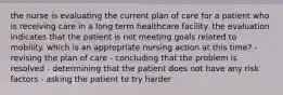 the nurse is evaluating the current plan of care for a patient who is receiving care in a long term healthcare facility. the evaluation indicates that the patient is not meeting goals related to mobility. which is an appropriate nursing action at this time? - revising the plan of care - concluding that the problem is resolved - determining that the patient does not have any risk factors - asking the patient to try harder