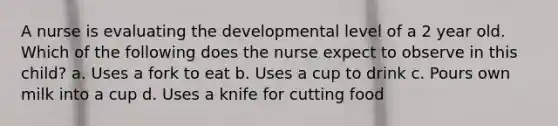 A nurse is evaluating the developmental level of a 2 year old. Which of the following does the nurse expect to observe in this child? a. Uses a fork to eat b. Uses a cup to drink c. Pours own milk into a cup d. Uses a knife for cutting food