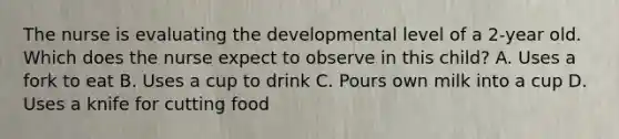 The nurse is evaluating the developmental level of a 2-year old. Which does the nurse expect to observe in this child? A. Uses a fork to eat B. Uses a cup to drink C. Pours own milk into a cup D. Uses a knife for cutting food