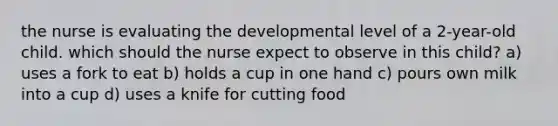 the nurse is evaluating the developmental level of a 2-year-old child. which should the nurse expect to observe in this child? a) uses a fork to eat b) holds a cup in one hand c) pours own milk into a cup d) uses a knife for cutting food