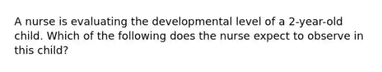 A nurse is evaluating the developmental level of a 2-year-old child. Which of the following does the nurse expect to observe in this child?