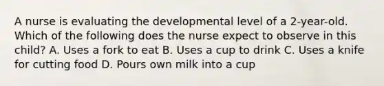 A nurse is evaluating the developmental level of a 2-year-old. Which of the following does the nurse expect to observe in this child? A. Uses a fork to eat B. Uses a cup to drink C. Uses a knife for cutting food D. Pours own milk into a cup