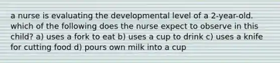 a nurse is evaluating the developmental level of a 2-year-old. which of the following does the nurse expect to observe in this child? a) uses a fork to eat b) uses a cup to drink c) uses a knife for cutting food d) pours own milk into a cup