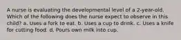 A nurse is evaluating the developmental level of a 2-year-old. Which of the following does the nurse expect to observe in this child? a. Uses a fork to eat. b. Uses a cup to drink. c. Uses a knife for cutting food. d. Pours own milk into cup.