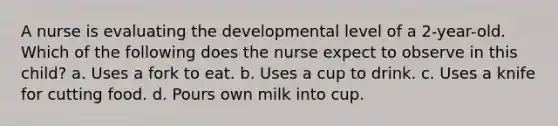 A nurse is evaluating the developmental level of a 2-year-old. Which of the following does the nurse expect to observe in this child? a. Uses a fork to eat. b. Uses a cup to drink. c. Uses a knife for cutting food. d. Pours own milk into cup.