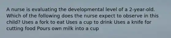 A nurse is evaluating the developmental level of a 2-year-old. Which of the following does the nurse expect to observe in this child? Uses a fork to eat Uses a cup to drink Uses a knife for cutting food Pours own milk into a cup