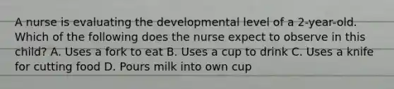 A nurse is evaluating the developmental level of a 2-year-old. Which of the following does the nurse expect to observe in this child? A. Uses a fork to eat B. Uses a cup to drink C. Uses a knife for cutting food D. Pours milk into own cup