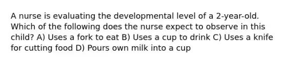 A nurse is evaluating the developmental level of a 2-year-old. Which of the following does the nurse expect to observe in this child? A) Uses a fork to eat B) Uses a cup to drink C) Uses a knife for cutting food D) Pours own milk into a cup