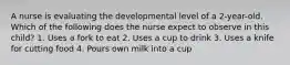 A nurse is evaluating the developmental level of a 2-year-old. Which of the following does the nurse expect to observe in this child? 1. Uses a fork to eat 2. Uses a cup to drink 3. Uses a knife for cutting food 4. Pours own milk into a cup