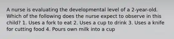 A nurse is evaluating the developmental level of a 2-year-old. Which of the following does the nurse expect to observe in this child? 1. Uses a fork to eat 2. Uses a cup to drink 3. Uses a knife for cutting food 4. Pours own milk into a cup