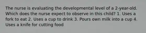 The nurse is evaluating the developmental level of a 2-year-old. Which does the nurse expect to observe in this child? 1. Uses a fork to eat 2. Uses a cup to drink 3. Pours own milk into a cup 4. Uses a knife for cutting food