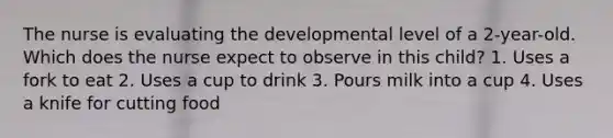 The nurse is evaluating the developmental level of a 2-year-old. Which does the nurse expect to observe in this child? 1. Uses a fork to eat 2. Uses a cup to drink 3. Pours milk into a cup 4. Uses a knife for cutting food