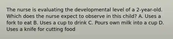 The nurse is evaluating the developmental level of a 2-year-old. Which does the nurse expect to observe in this child? A. Uses a fork to eat B. Uses a cup to drink C. Pours own milk into a cup D. Uses a knife for cutting food