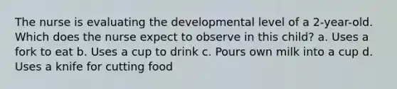 The nurse is evaluating the developmental level of a 2-year-old. Which does the nurse expect to observe in this child? a. Uses a fork to eat b. Uses a cup to drink c. Pours own milk into a cup d. Uses a knife for cutting food