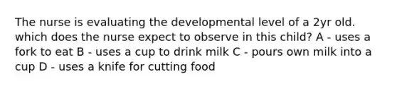 The nurse is evaluating the developmental level of a 2yr old. which does the nurse expect to observe in this child? A - uses a fork to eat B - uses a cup to drink milk C - pours own milk into a cup D - uses a knife for cutting food