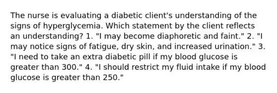 The nurse is evaluating a diabetic client's understanding of the signs of hyperglycemia. Which statement by the client reflects an understanding? 1. "I may become diaphoretic and faint." 2. "I may notice signs of fatigue, dry skin, and increased urination." 3. "I need to take an extra diabetic pill if my blood glucose is greater than 300." 4. "I should restrict my fluid intake if my blood glucose is greater than 250."