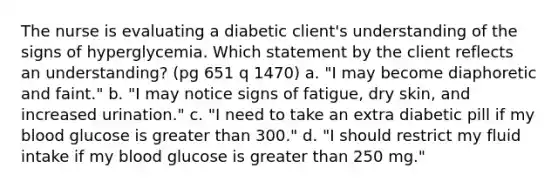 The nurse is evaluating a diabetic client's understanding of the signs of hyperglycemia. Which statement by the client reflects an understanding? (pg 651 q 1470) a. "I may become diaphoretic and faint." b. "I may notice signs of fatigue, dry skin, and increased urination." c. "I need to take an extra diabetic pill if my blood glucose is greater than 300." d. "I should restrict my fluid intake if my blood glucose is greater than 250 mg."