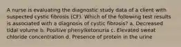 A nurse is evaluating the diagnostic study data of a client with suspected cystic fibrosis (CF). Which of the following test results is associated with a diagnosis of cystic fibrosis? a. Decreased tidal volume b. Positive phenylketonuria c. Elevated sweat chloride concentration d. Presence of protein in the urine