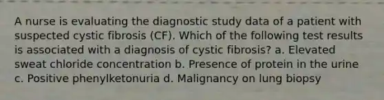 A nurse is evaluating the diagnostic study data of a patient with suspected cystic fibrosis (CF). Which of the following test results is associated with a diagnosis of cystic fibrosis? a. Elevated sweat chloride concentration b. Presence of protein in the urine c. Positive phenylketonuria d. Malignancy on lung biopsy