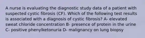 A nurse is evaluating the diagnostic study data of a patient with suspected cystic fibrosis (CF). Which of the following test results is associated with a diagnosis of cystic fibrosis? A- elevated sweat chloride concentration B- presence of protein in the urine C- positive phenylketonuria D- malignancy on lung biopsy