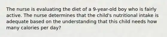 The nurse is evaluating the diet of a 9-year-old boy who is fairly active. The nurse determines that the child's nutritional intake is adequate based on the understanding that this child needs how many calories per day?