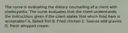 The nurse is evaluating the dietary counselling of a client with cholecystitis. The nurse evaluates that the client understands the instructions given if the client states that which food item is acceptable? A. Baked fish B. Fried chicken C. Sauces and gravies D. Fresh whipped cream