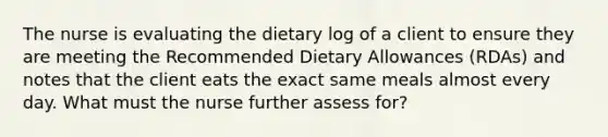 The nurse is evaluating the dietary log of a client to ensure they are meeting the Recommended Dietary Allowances (RDAs) and notes that the client eats the exact same meals almost every day. What must the nurse further assess for?