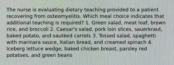 The nurse is evaluating dietary teaching provided to a patient recovering from osteomyelitis. Which meal choice indicates that additional teaching is required? 1. Green salad, meat loaf, brown rice, and broccoli 2. Caesar's salad, pork loin slices, sauerkraut, baked potato, and sautéed carrots 3. Tossed salad, spaghetti with marinara sauce, Italian bread, and creamed spinach 4. Iceberg lettuce wedge, baked chicken breast, parsley red potatoes, and green beans