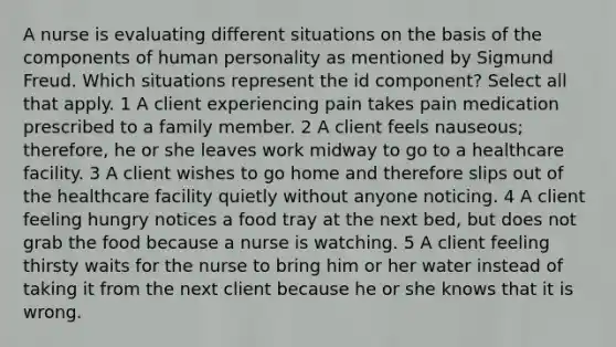 A nurse is evaluating different situations on the basis of the components of human personality as mentioned by Sigmund Freud. Which situations represent the id component? Select all that apply. 1 A client experiencing pain takes pain medication prescribed to a family member. 2 A client feels nauseous; therefore, he or she leaves work midway to go to a healthcare facility. 3 A client wishes to go home and therefore slips out of the healthcare facility quietly without anyone noticing. 4 A client feeling hungry notices a food tray at the next bed, but does not grab the food because a nurse is watching. 5 A client feeling thirsty waits for the nurse to bring him or her water instead of taking it from the next client because he or she knows that it is wrong.