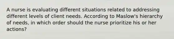 A nurse is evaluating different situations related to addressing different levels of client needs. According to Maslow's hierarchy of needs, in which order should the nurse prioritize his or her actions?