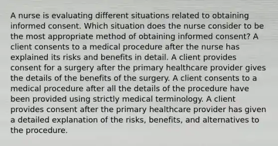 A nurse is evaluating different situations related to obtaining informed consent. Which situation does the nurse consider to be the most appropriate method of obtaining informed consent? A client consents to a medical procedure after the nurse has explained its risks and benefits in detail. A client provides consent for a surgery after the primary healthcare provider gives the details of the benefits of the surgery. A client consents to a medical procedure after all the details of the procedure have been provided using strictly medical terminology. A client provides consent after the primary healthcare provider has given a detailed explanation of the risks, benefits, and alternatives to the procedure.