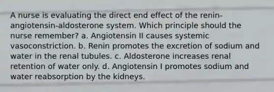 A nurse is evaluating the direct end effect of the renin-angiotensin-aldosterone system. Which principle should the nurse remember? a. Angiotensin II causes systemic vasoconstriction. b. Renin promotes the excretion of sodium and water in the renal tubules. c. Aldosterone increases renal retention of water only. d. Angiotensin I promotes sodium and water reabsorption by the kidneys.